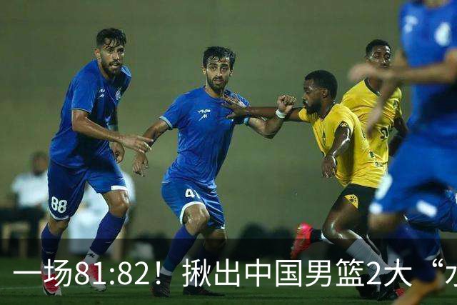 一场81:82！揪出中国男篮2大“水货” 表现拉胯 恐被郭士强弃用