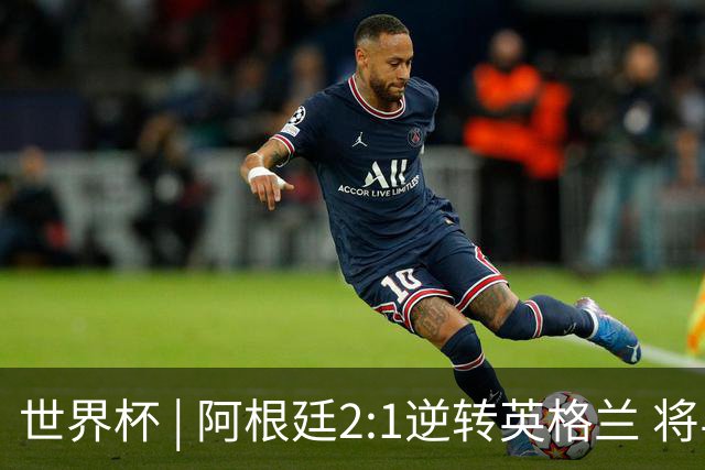 世界杯 | 阿根廷2:1逆转英格兰 将与西班牙争冠