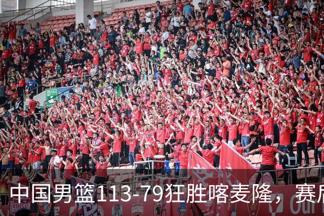 中国男篮113-79狂胜喀麦隆，赛后球员表现评分：3满分4耀眼 3合格