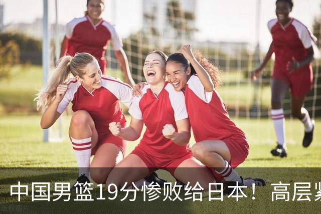 中国男篮19分惨败给日本！高层紧急召开会议：7月6日输球将直接出局