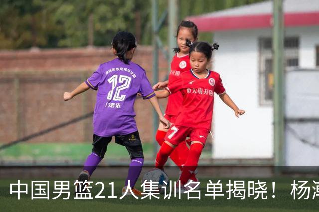 中国男篮21人集训名单揭晓！杨瀚森领衔，胡明轩周琦张镇麟落选