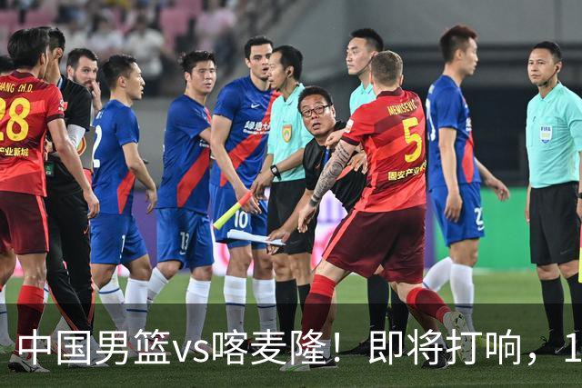 中国男篮vs喀麦隆！即将打响，12人名单基本定型，郭士强调整轮换