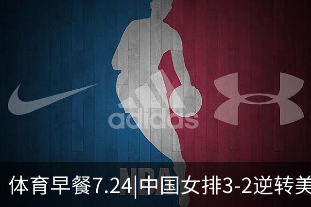 体育早餐7.24|中国女排3-2逆转美国 广东男篮总经理朱芳雨离任
