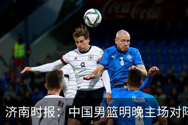 济南时报：中国男篮明晚主场对阵日本 要想赢球必须发挥内线优势