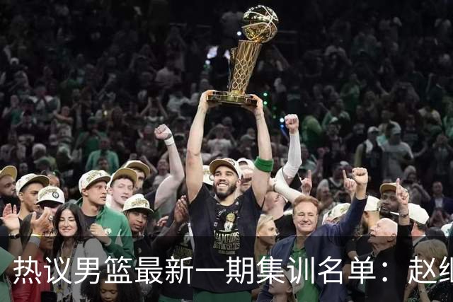 热议男篮最新一期集训名单：赵继伟高诗岩等人领衔 周琦赵睿张镇麟缺席
