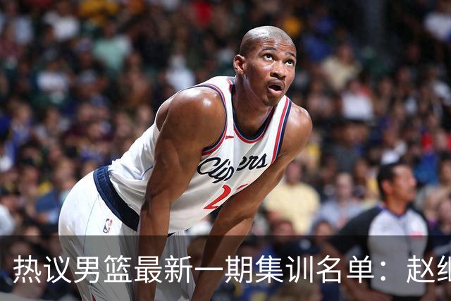 热议男篮最新一期集训名单：赵继伟高诗岩等人领衔 周琦赵睿张镇麟缺席