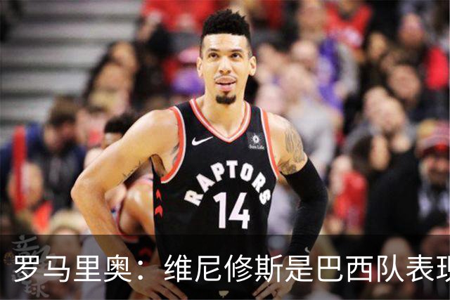罗马里奥：维尼修斯是巴西队表现最好的 拉菲尼亚表现低于预期