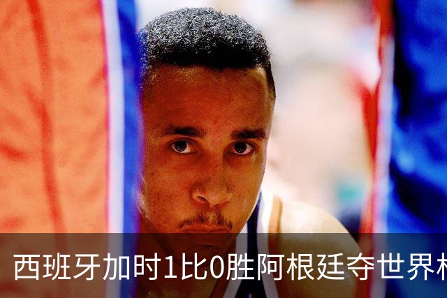 西班牙加时1比0胜阿根廷夺世界杯第二冠 梅西117分钟才有射门