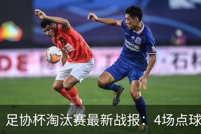 足协杯淘汰赛最新战报：4场点球大战，成都蓉城爆冷，上海申花逆袭