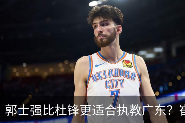 郭士强比杜锋更适合执教广东？崔永熙终于爆发，CBA第一锋线到位