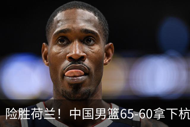 险胜荷兰！中国男篮65-60拿下杭州热身赛，廖三宁21分7助成头号功臣