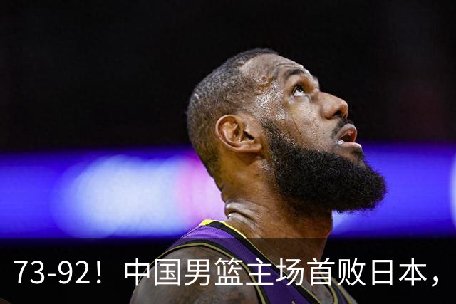 73-92！中国男篮主场首败日本，郭士强和教练组这4刀不动就真没救了