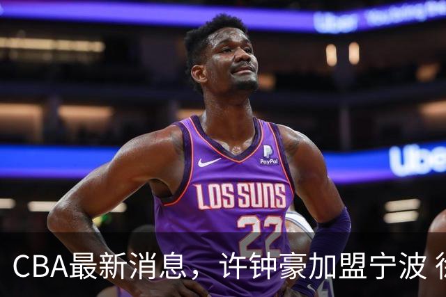 CBA最新消息，许钟豪加盟宁波 徐杰德鲁联赛首秀 赵睿助威国家队