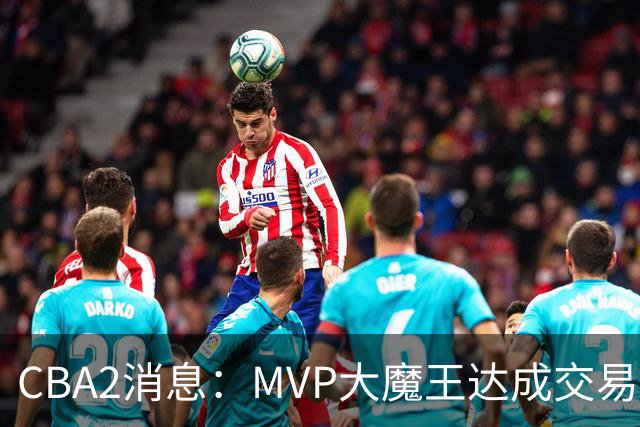 CBA2消息：MVP大魔王达成交易，山西豪掷9位数争抢胡金秋